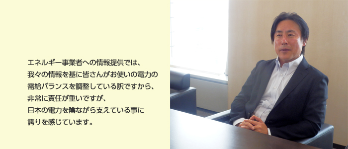 エネルギー事業者への情報提供では、我々の情報を基に皆さんがお使いの電力の需給バランスを調整している訳ですから、非常に責任が重いですが、日本の電力を陰ながら支えている事に誇りを感じています。